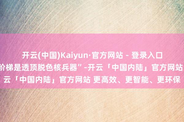 开云(中国)Kaiyun·官方网站 - 登录入口“幸免核兵器恫吓的独一阶梯是透顶脱色核兵器”-开云「中国内陆」官方网站 更高效、更智能、更环保