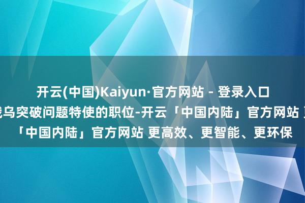 开云(中国)Kaiyun·官方网站 - 登录入口当今尚无稀奇持重照管俄乌突破问题特使的职位-开云「中国内陆」官方网站 更高效、更智能、更环保