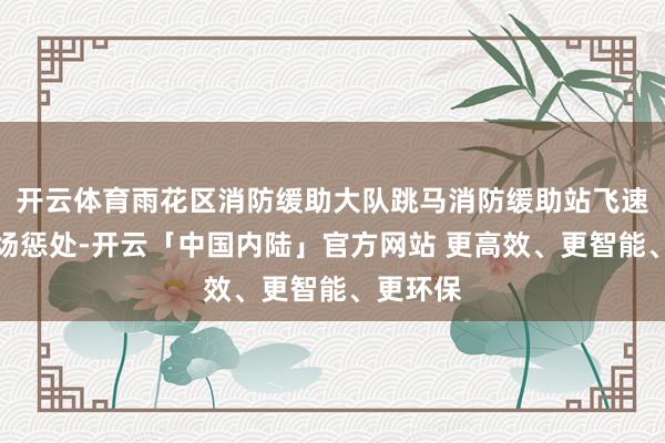 开云体育雨花区消防缓助大队跳马消防缓助站飞速前往现场惩处-开云「中国内陆」官方网站 更高效、更智能、更环保