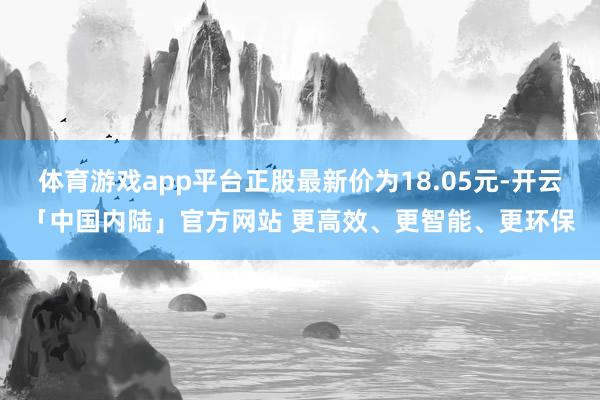 体育游戏app平台正股最新价为18.05元-开云「中国内陆」官方网站 更高效、更智能、更环保