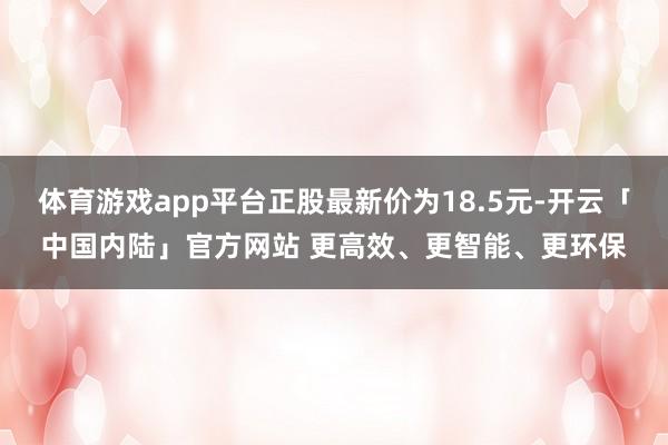 体育游戏app平台正股最新价为18.5元-开云「中国内陆」官方网站 更高效、更智能、更环保