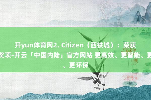 开yun体育网2. Citizen(西铁城):荣获多项奖项-开云「中国内陆」官方网站 更高效、更智能、更环保