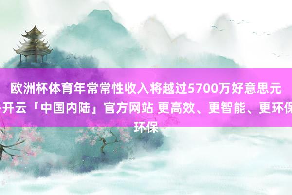 欧洲杯体育年常常性收入将越过5700万好意思元-开云「中国内陆」官方网站 更高效、更智能、更环保