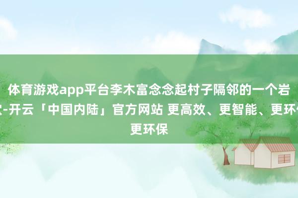 体育游戏app平台李木富念念起村子隔邻的一个岩穴-开云「中国内陆」官方网站 更高效、更智能、更环保