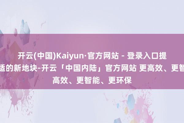 开云(中国)Kaiyun·官方网站 - 登录入口提供给公司合适的新地块-开云「中国内陆」官方网站 更高效、更智能、更环保