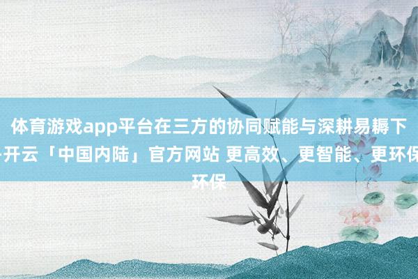 体育游戏app平台在三方的协同赋能与深耕易耨下-开云「中国内陆」官方网站 更高效、更智能、更环保