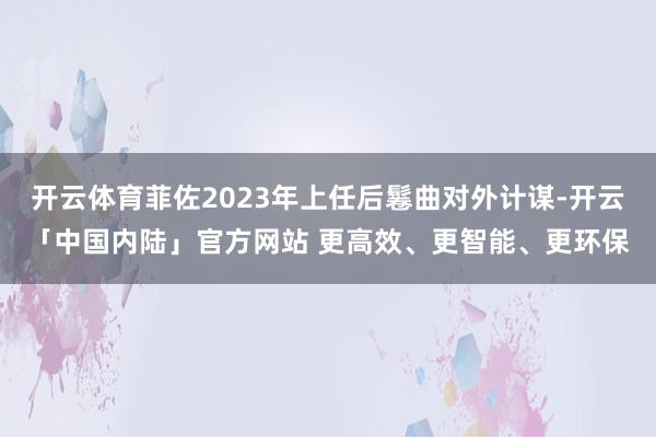 开云体育菲佐2023年上任后鬈曲对外计谋-开云「中国内陆」官方网站 更高效、更智能、更环保