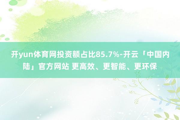 开yun体育网投资额占比85.7%-开云「中国内陆」官方网站 更高效、更智能、更环保
