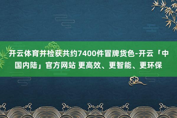 开云体育并检获共约7400件冒牌货色-开云「中国内陆」官方网站 更高效、更智能、更环保