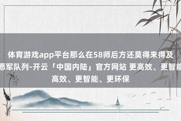 体育游戏app平台那么在58师后方还莫得来得及转动的志愿军队列-开云「中国内陆」官方网站 更高效、更智能、更环保