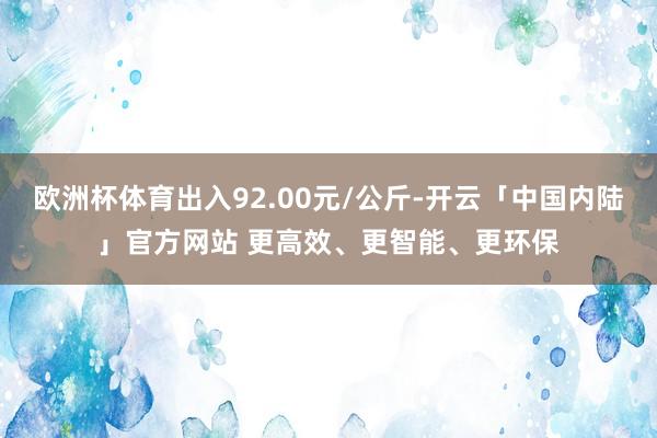 欧洲杯体育出入92.00元/公斤-开云「中国内陆」官方网站 更高效、更智能、更环保