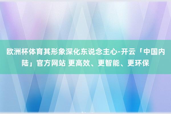 欧洲杯体育其形象深化东说念主心-开云「中国内陆」官方网站 更高效、更智能、更环保
