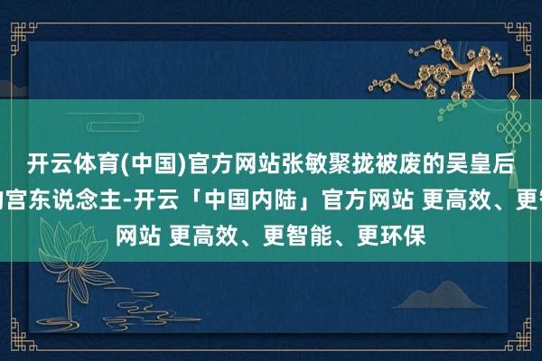 开云体育(中国)官方网站张敏聚拢被废的吴皇后偏激他胆大的宫东说念主-开云「中国内陆」官方网站 更高效、更智能、更环保