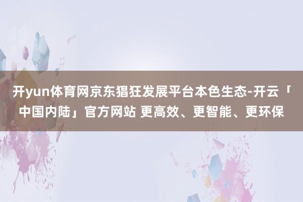 开yun体育网京东猖狂发展平台本色生态-开云「中国内陆」官方网站 更高效、更智能、更环保