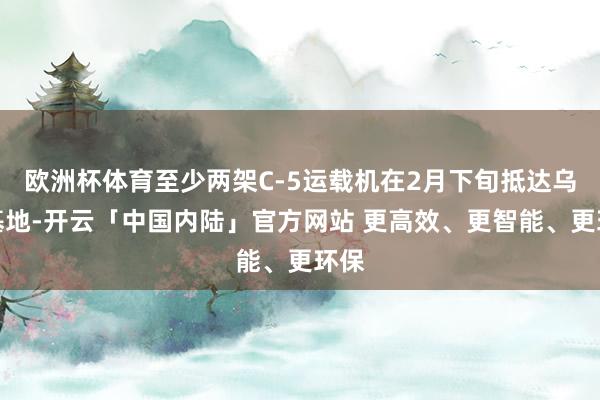 欧洲杯体育至少两架C-5运载机在2月下旬抵达乌山基地-开云「中国内陆」官方网站 更高效、更智能、更环保