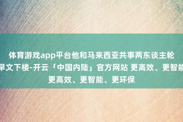 体育游戏app平台他和马来西亚共事两东谈主轮替背着王早文下楼-开云「中国内陆」官方网站 更高效、更智能、更环保