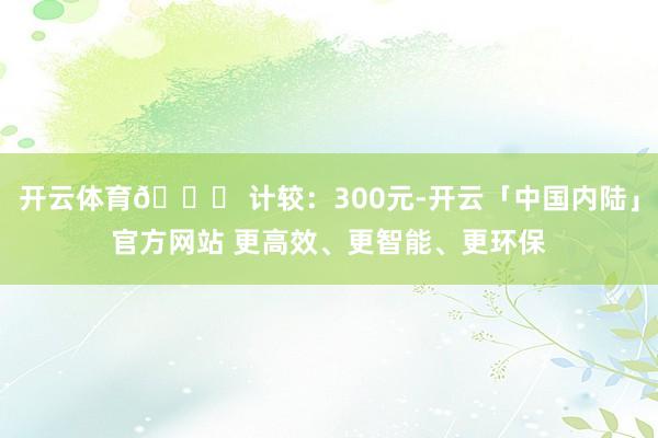 开云体育👉 计较：300元-开云「中国内陆」官方网站 更高效、更智能、更环保
