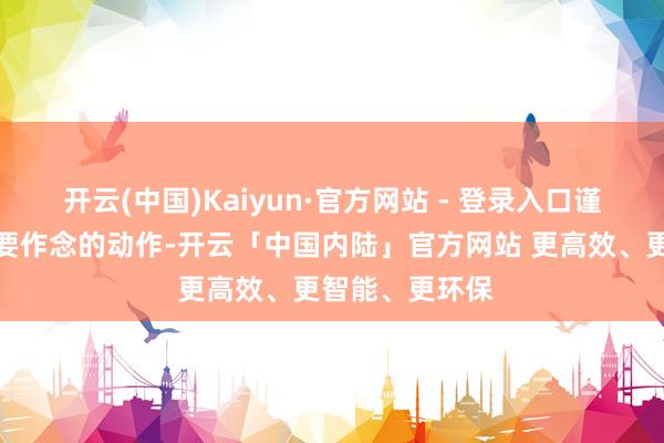开云(中国)Kaiyun·官方网站 - 登录入口谨慎念念好我方要作念的动作-开云「中国内陆」官方网站 更高效、更智能、更环保