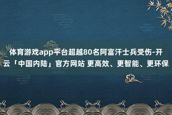 体育游戏app平台超越80名阿富汗士兵受伤-开云「中国内陆」官方网站 更高效、更智能、更环保