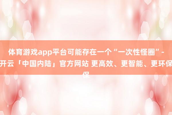 体育游戏app平台可能存在一个“一次性怪圈”-开云「中国内陆」官方网站 更高效、更智能、更环保