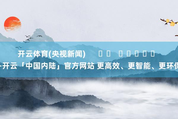 开云体育(央视新闻)      		  					  -开云「中国内陆」官方网站 更高效、更智能、更环保