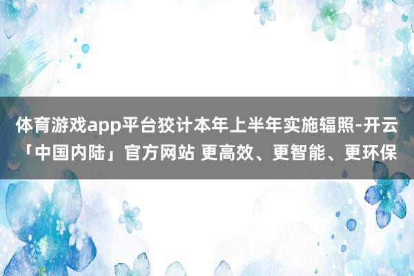 体育游戏app平台狡计本年上半年实施辐照-开云「中国内陆」官方网站 更高效、更智能、更环保