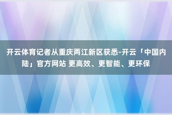 开云体育记者从重庆两江新区获悉-开云「中国内陆」官方网站 更高效、更智能、更环保