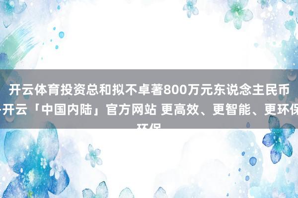 开云体育投资总和拟不卓著800万元东说念主民币-开云「中国内陆」官方网站 更高效、更智能、更环保